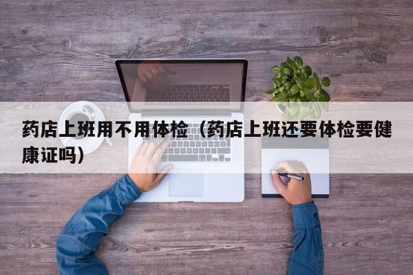 药店上班用不用体检(药店上班还要体检要健康证吗)