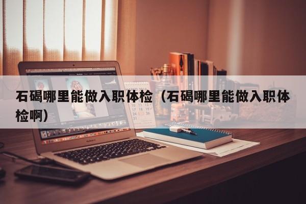 石碣哪里能做入职体检(石碣哪里能做入职体检啊)