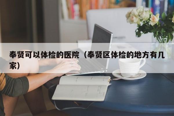 奉贤可以体检的医院(奉贤区体检的地方有几家)