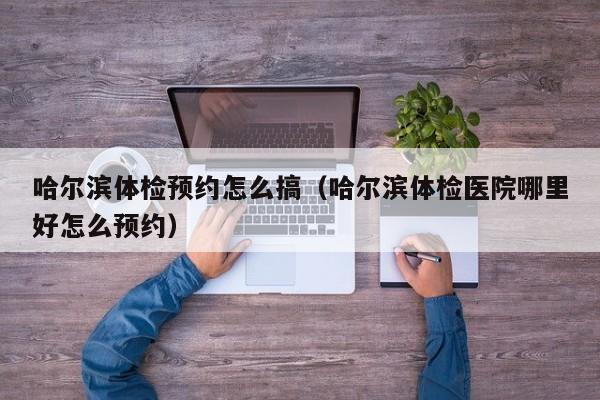 哈尔滨体检预约怎么搞(哈尔滨体检医院哪里好怎么预约)