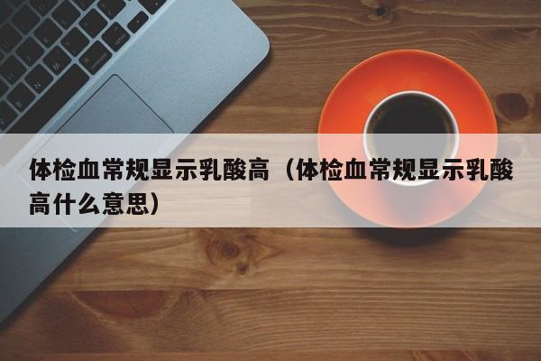 体检血常规显示乳酸高（体检血常规显示乳酸高什么意思）