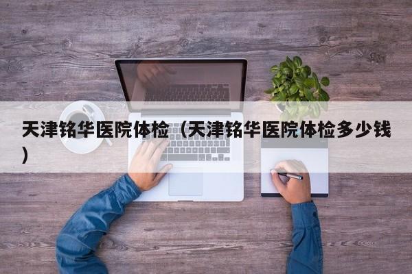 天津铭华医院体检(天津铭华医院体检多少钱)