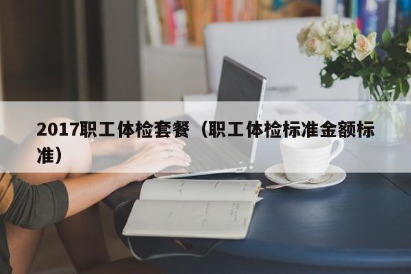 2017职工体检套餐(职工体检标准金额标准)