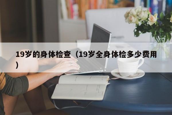 19岁的身体检查(19岁全身体检多少费用)
