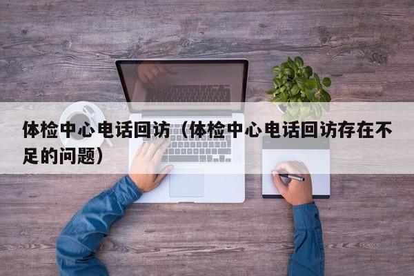体检中心电话回访(体检中心电话回访存在不足的问题)