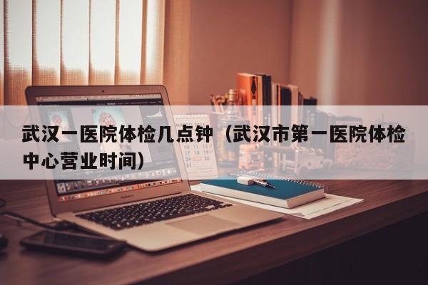 武汉一医院体检几点钟（武汉市第一医院体检中心营业时间）