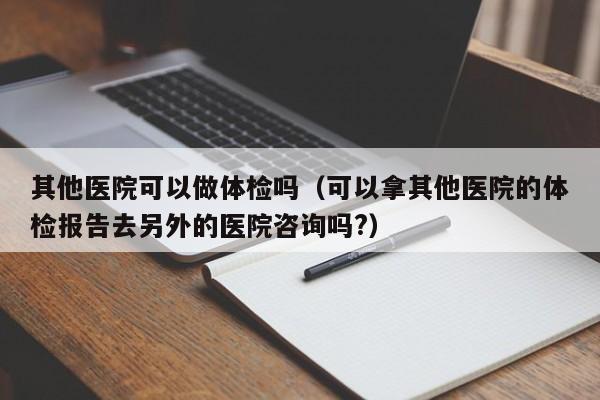 其他医院可以做体检吗(可以拿其他医院的体检报告去另外的医院咨询吗?)