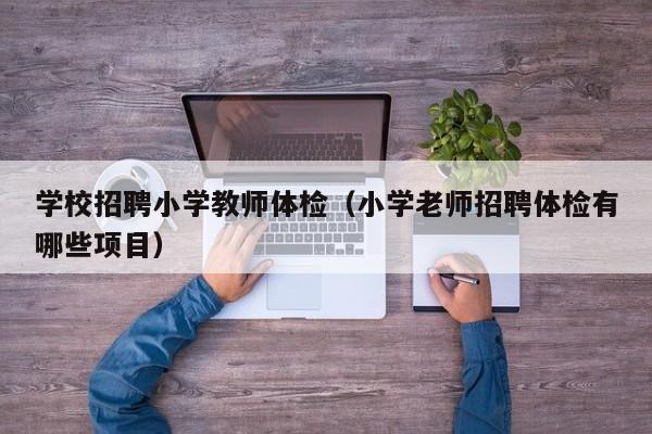 学校招聘小学教师体检(小学老师招聘体检有哪些项目)