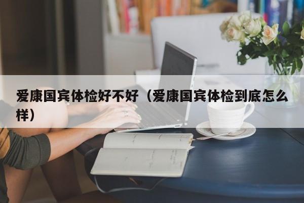 爱康国宾体检好不好(爱康国宾体检到底怎么样)