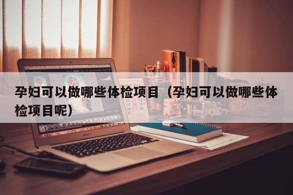 孕妇可以做哪些体检项目(孕妇可以做哪些体检项目呢)