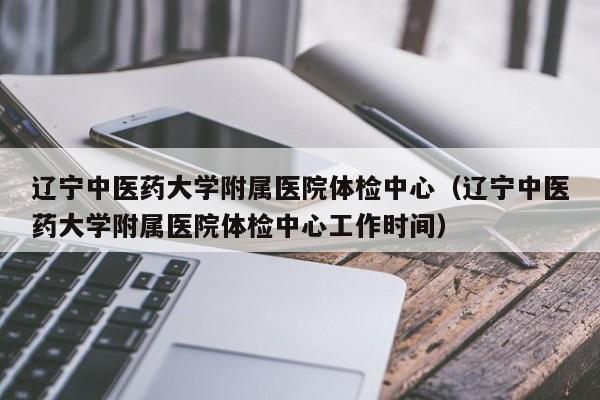 辽宁中医药大学附属医院体检中心(辽宁中医药大学附属医院体检中心工作时间)