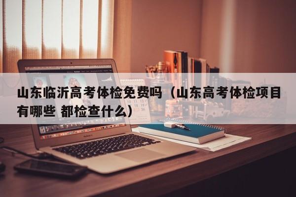 山东临沂高考体检免费吗(山东高考体检项目有哪些 都检查什么)