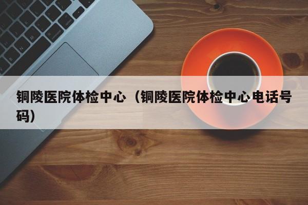 铜陵医院体检中心(铜陵医院体检中心电话号码)