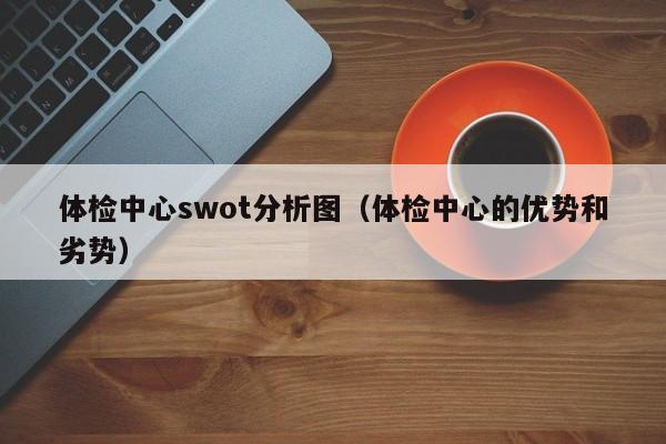 体检中心swot分析图(体检中心的优势和劣势)