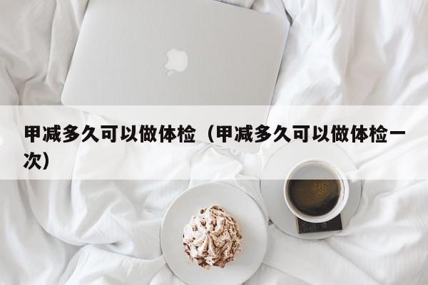 甲减多久可以做体检(甲减多久可以做体检一次)