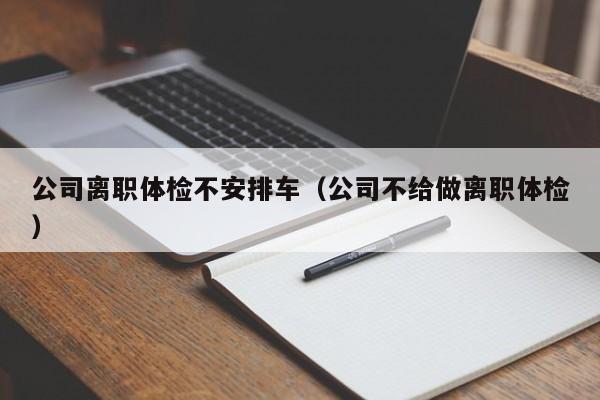 公司离职体检不安排车(公司不给做离职体检)