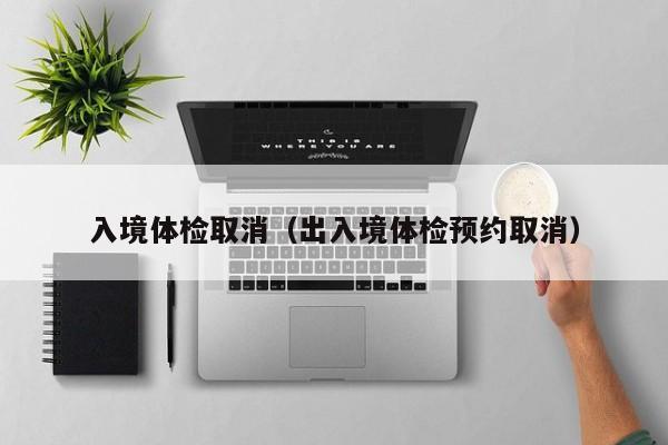 入境体检取消(出入境体检预约取消)