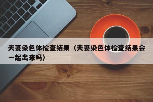 夫妻染色体检查结果(夫妻染色体检查结果会一起出来吗)