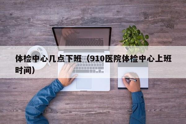 体检中心几点下班（910医院体检中心上班时间）