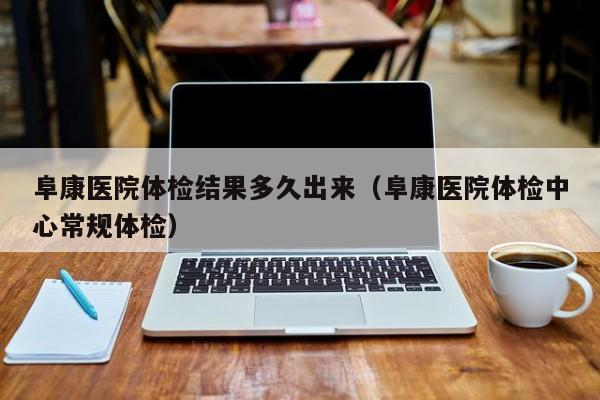 阜康医院体检结果多久出来(阜康医院体检中心常规体检)