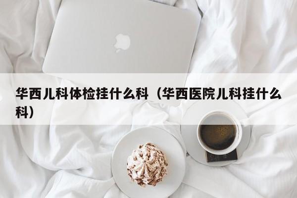 华西儿科体检挂什么科(华西医院儿科挂什么科)