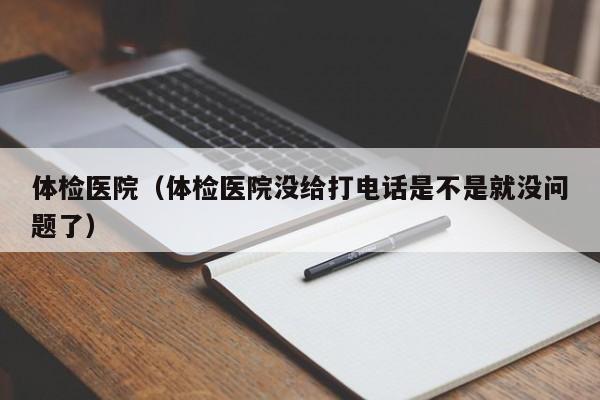 体检医院(体检医院没给打电话是不是就没问题了)