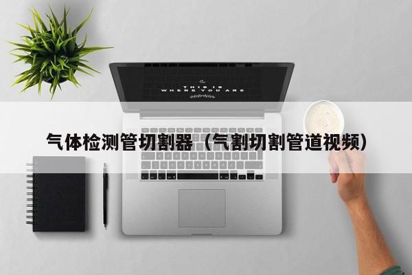 气体检测管切割器(气割切割管道视频)
