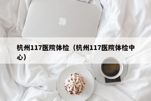 杭州117医院体检(杭州117医院体检中心)