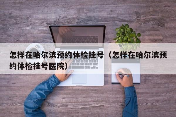 怎样在哈尔滨预约体检挂号(怎样在哈尔滨预约体检挂号医院)