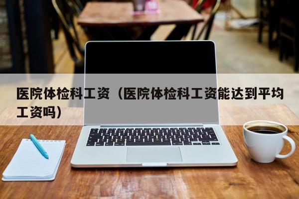 医院体检科工资(医院体检科工资能达到平均工资吗)