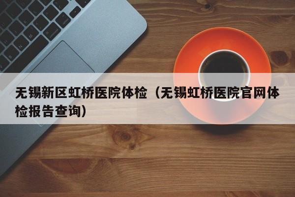 无锡新区虹桥医院体检(无锡虹桥医院官网体检报告查询)
