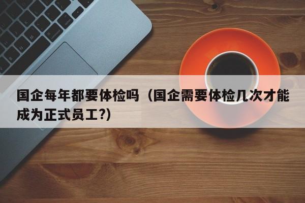 国企每年都要体检吗(国企需要体检几次才能成为正式员工?)