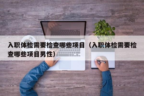 入职体检需要检查哪些项目(入职体检需要检查哪些项目男性)