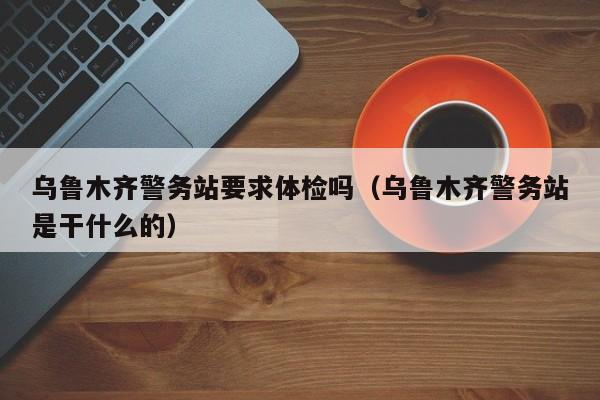 乌鲁木齐警务站要求体检吗(乌鲁木齐警务站是干什么的)