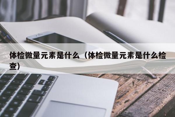 体检微量元素是什么(体检微量元素是什么检查)