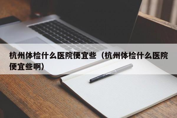 杭州体检什么医院便宜些（杭州体检什么医院便宜些啊）