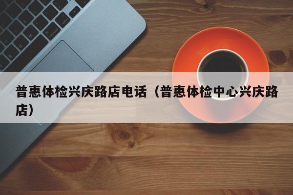 普惠体检兴庆路店电话（普惠体检中心兴庆路店）