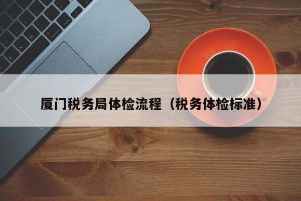 厦门税务局体检流程（税务体检标准）