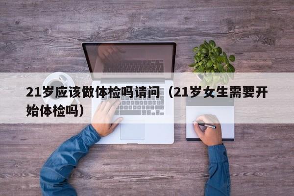 21岁应该做体检吗请问(21岁女生需要开始体检吗)