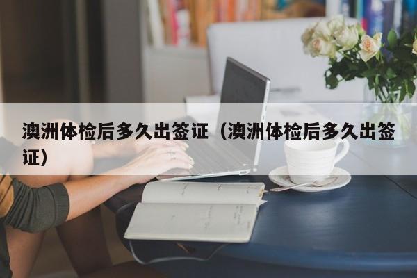 澳洲体检后多久出签证(澳洲体检后多久出签证)