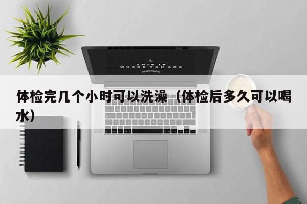 体检完几个小时可以洗澡(体检后多久可以喝水)