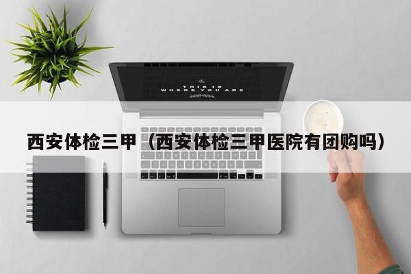 西安体检三甲(西安体检三甲医院有团购吗)