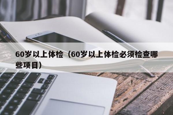 60岁以上体检(60岁以上体检必须检查哪些项目)