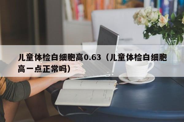儿童体检白细胞高0.63(儿童体检白细胞高一点正常吗)