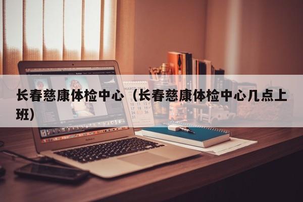 长春慈康体检中心（长春慈康体检中心几点上班）