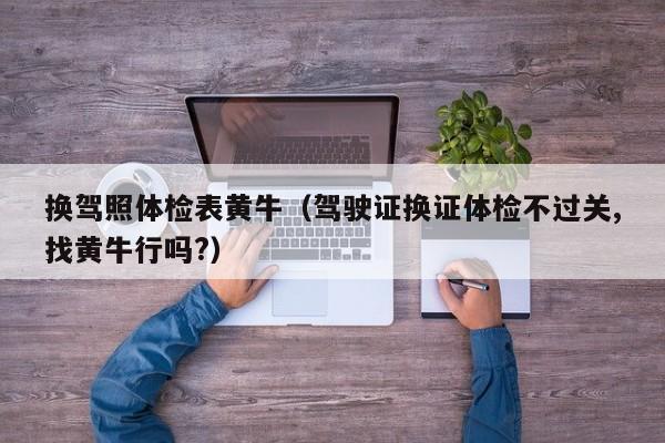 换驾照体检表黄牛(驾驶证换证体检不过关,找黄牛行吗?)