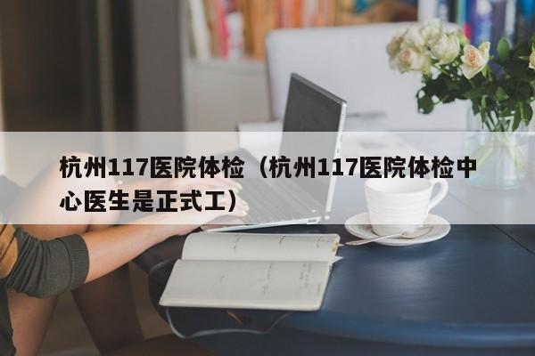 杭州117医院体检(杭州117医院体检中心医生是正式工)