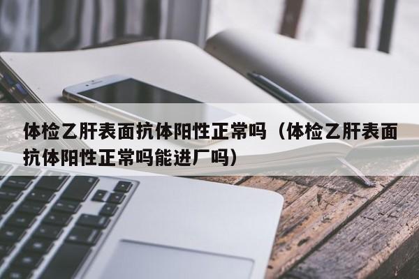 体检乙肝表面抗体阳性正常吗（体检乙肝表面抗体阳性正常吗能进厂吗）