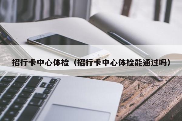 招行卡中心体检（招行卡中心体检能通过吗）