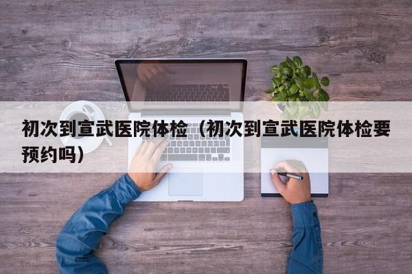 初次到宣武医院体检（初次到宣武医院体检要预约吗）